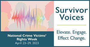 Banner with the words Survivor Voices: National Crime Victims' Right Week, April 23-29, 2023. Elevate. Engage. Effect Change.