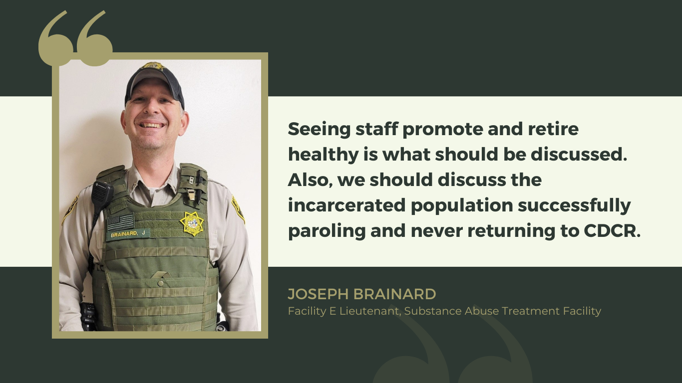 A SATF correctional lieutenant who created a newsletter, and his quote: "Seeing staff promote and retire healthy is what should be discussed. Also, we should discuss the incarcerated population successfully paroling and never returning to CDCR." Joseph Brainard, Facility E Lieutenant, Substance Abuse Treatment Facility.